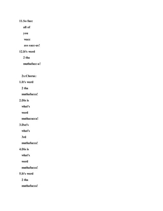 11.So fucc
all of
you
wacc
ass succ-as!
12.It's word
2 tha
muthafucc-a!
2x:Chorus:
1.It's word
2 tha
muthafucca!
2.Dis is
what's
word
muthacucca!
3.Dat's
what's
3rd
muthafucca!
4.Dis is
what's
word
muthafucca!
5.It's word
2 tha
muthafucca!
 