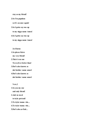 stay as my friend!
2.So I’m populous
so it’s on once again!
3.So I gotta say was up
to my nigga name Amen!
4.So I gotta say was up
to my nigga name Amen!
2x:Chorus
1.So please listen
my very friend!
2.Their is no one
Never,Ever better than!
3.Dat’s also known as
dat brother name amen!
4.Dat’s also known as
dat brother name amen!
Vers.2
1.So you my one
and only friend!
2.Anit no need
to tryin pretend!
3.To tryin wanna win…
4.To tryin wanna win…
5.Dat’s also as End…
 