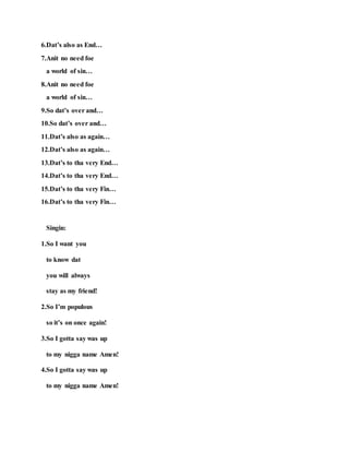 6.Dat’s also as End…
7.Anit no need foe
a world of sin…
8.Anit no need foe
a world of sin…
9.So dat’s over and…
10.So dat’s over and…
11.Dat’s also as again…
12.Dat’s also as again…
13.Dat’s to tha very End…
14.Dat’s to tha very End…
15.Dat’s to tha very Fin…
16.Dat’s to tha very Fin…
Singin:
1.So I want you
to know dat
you will always
stay as my friend!
2.So I’m populous
so it’s on once again!
3.So I gotta say was up
to my nigga name Amen!
4.So I gotta say was up
to my nigga name Amen!
 