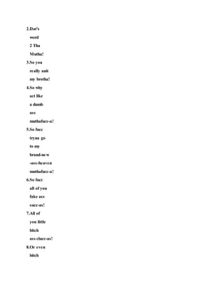 2.Dat's
word
2 Tha
Mutha!
3.So you
really anit
my brotha!
4.So why
act like
a dumb
ass
muthafucc-a!
5.So fucc
tryna go
to my
brand-new
-ass-heaven
muthafucc-a!
6.So fucc
all of you
fake ass
succ-as!
7.All of
you little
bitch
ass clucc-as!
8.Or even
bitch
 