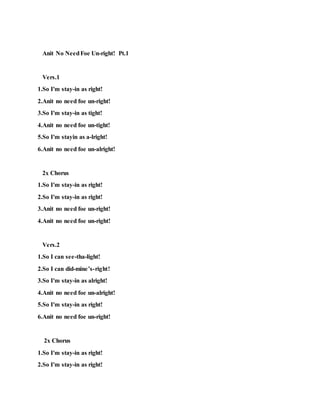 Anit No NeedFoe Un-right! Pt.1
Vers.1
1.So I'm stay-in as right!
2.Anit no need foe un-right!
3.So I'm stay-in as tight!
4.Anit no need foe un-tight!
5.So I'm stayin as a-lright!
6.Anit no need foe un-alright!
2x Chorus
1.So I'm stay-in as right!
2.So I'm stay-in as right!
3.Anit no need foe un-right!
4.Anit no need foe un-right!
Vers.2
1.So I can see-tha-light!
2.So I can did-mine’s-right!
3.So I'm stay-in as alright!
4.Anit no need foe un-alright!
5.So I'm stay-in as right!
6.Anit no need foe un-right!
2x Chorus
1.So I'm stay-in as right!
2.So I'm stay-in as right!
 
