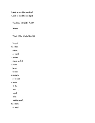 3.Anit no need foe un-right!
4.Anit no need foe un-right!
Tha Price Of GOD! Pt.137
Newer
Word 2 Tha Mutha! Pt.4908
Vers.1
1.So I'm
stayin
as word!
2.So I'm
stayin as 3rd!
3.So dis
is was
heard!
4.So dat's
as heard!
5.So dis
is tha
best
word
as a
muthacucca!
6.So dat's
as word
 