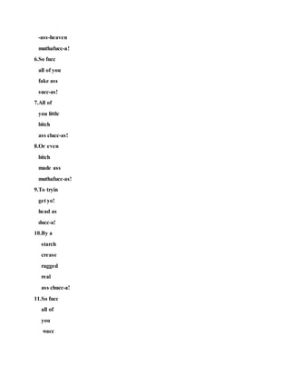 -ass-heaven
muthafucc-a!
6.So fucc
all of you
fake ass
succ-as!
7.All of
you little
bitch
ass clucc-as!
8.Or even
bitch
made ass
muthafucc-as!
9.To tryin
get yo!
head as
ducc-a!
10.By a
starch
crease
ragged
real
ass chucc-a!
11.So fucc
all of
you
wacc
 