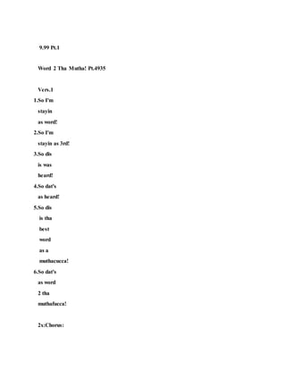 9.99 Pt.1
Word 2 Tha Mutha! Pt.4935
Vers.1
1.So I'm
stayin
as word!
2.So I'm
stayin as 3rd!
3.So dis
is was
heard!
4.So dat's
as heard!
5.So dis
is tha
best
word
as a
muthacucca!
6.So dat's
as word
2 tha
muthafucca!
2x:Chorus:
 