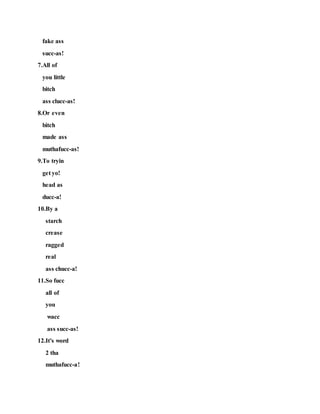 fake ass
succ-as!
7.All of
you little
bitch
ass clucc-as!
8.Or even
bitch
made ass
muthafucc-as!
9.To tryin
get yo!
head as
ducc-a!
10.By a
starch
crease
ragged
real
ass chucc-a!
11.So fucc
all of
you
wacc
ass succ-as!
12.It's word
2 tha
muthafucc-a!
 