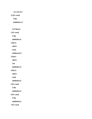 ass succ-as!
12.It's word
2 tha
muthafucc-a!
2x:Chorus:
1.It's word
2 tha
muthafucca!
2.Dis is
what's
word
muthacucca!
3.Dat's
what's
3rd
muthafucca!
4.Dis is
what's
word
muthafucca!
5.It's word
2 tha
muthafucca!
6.It's word
2 tha
muthafucca!
7.It's word
 