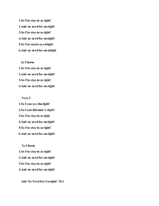 1.So I'm stay-in as right!
2.Anit no need foe un-right!
3.So I'm stay-in as tight!
4.Anit no need foe un-tight!
5.So I'm stayin as a-lright!
6.Anit no need foe un-alright
2x Chorus
1.So I'm stay-in as right!
2.Anit no need foe un-right!
3.So I'm stay-in as right!
4.Anit no need foe un-right!
Vers.2
1.So I can see-tha-light!
2.So I can did-mine’s-right!
3.So I'm stay-in as tight
4.Anit no need foe un-tight!
5.So I'm stay-in as right!
6.Anit no need foe un-right!
2x Chorus
1.So I'm stay-in as right!
2.Anit no need foe un-right!
3.So I'm stay-in as right!
4.Anit no need foe un-right!
Anit No NeedFoe Un-right! Pt.1
 