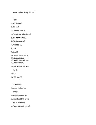 Aztex Indian Army! Pt.144
Verse1
1.It’s like yo!
2.Dis foe!
3.Tha real Gee’s!
4.Forget tha fake Gee’s!
5.It’s AOD’S Will…
6.To stay as real!
7.Wit Mr. D.
8.U.B.
9.S.A.C!
10.Aztex Amen-Ra &
11.Aztexahmian,
12.Aalifa Amen-Ra &
13.Aalifahmian,
14.Dat’s from tha W/S
A. B.
15.C!
16.Wit tha 3!
2x:Chorus:
1.Aztex Indian is a
Army!
2.Better yet a navy!
3.You shouldn’t never
try to harm me!
4.Cause dat anit gravy!
 