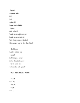 Verse 2
1.It’s tha A.Z.
2.T.
3.E.
4.X or C!
5.And Aztex Indian
Army!
6.So ya! see!
7.Anit no neeed to stress!
8.Anit no need to test!
9.So it’s never,ever tha lest!
10.A proper way to Gee Tha West!
2x:Chorus
1.Aztex Indian is a
Army!
2.Better yet a navy!
3.You shouldn’t never
try to harm me!
4.Cause dat anit gravy!
Word 2 Tha Mutha! Pt.5131
Vers.1
1.So I'm
doin it
word!
2.So I
 