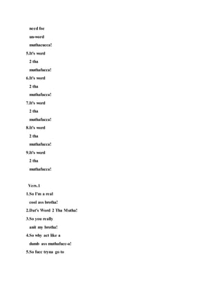 need foe
un-word
muthacucca!
5.It's word
2 tha
muthafucca!
6.It's word
2 tha
muthafucca!
7.It's word
2 tha
muthafucca!
8.It's word
2 tha
muthafucca!
9.It's word
2 tha
muthafucca!
Vers.1
1.So I'm a real
cool ass brotha!
2.Dat's Word 2 Tha Mutha!
3.So you really
anit my brotha!
4.So why act like a
dumb ass muthafucc-a!
5.So fucc tryna go to
 