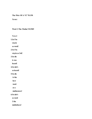 Tha Price Of A “G” Pt.158
Newer
Word 2 Tha Mutha! Pt.5585
Vers.1
1.So I'm
stayin
as word!
2.So I'm
stayin as 3rd!
3.So dis
is was
heard!
4.So dat's
as heard!
5.So dis
is tha
best
word
as a
muthacucca!
6.So dat's
as word
2 tha
muthafucca!
 