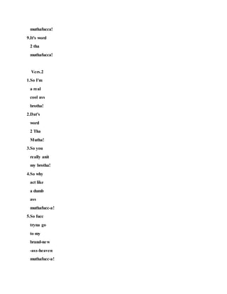 muthafucca!
9.It's word
2 tha
muthafucca!
Vers.2
1.So I'm
a real
cool ass
brotha!
2.Dat's
word
2 Tha
Mutha!
3.So you
really anit
my brotha!
4.So why
act like
a dumb
ass
muthafucc-a!
5.So fucc
tryna go
to my
brand-new
-ass-heaven
muthafucc-a!
 
