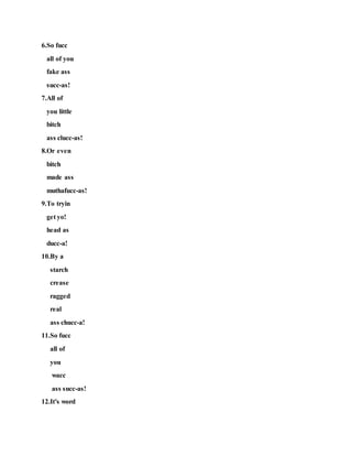 6.So fucc
all of you
fake ass
succ-as!
7.All of
you little
bitch
ass clucc-as!
8.Or even
bitch
made ass
muthafucc-as!
9.To tryin
get yo!
head as
ducc-a!
10.By a
starch
crease
ragged
real
ass chucc-a!
11.So fucc
all of
you
wacc
ass succ-as!
12.It's word
 