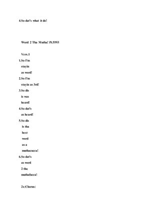 4.So dat’s what it do!
Word 2 Tha Mutha! Pt.5593
Vers.1
1.So I'm
stayin
as word!
2.So I'm
stayin as 3rd!
3.So dis
is was
heard!
4.So dat's
as heard!
5.So dis
is tha
best
word
as a
muthacucca!
6.So dat's
as word
2 tha
muthafucca!
2x:Chorus:
 