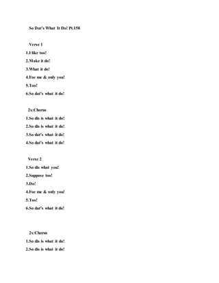 So Dat’s What It Do! Pt.158
Verse 1
1.I like too!
2.Make it do!
3.What it do!
4.Foe me & only you!
5.Too!
6.So dat’s what it do!
2x:Chorus
1.So dis is what it do!
2.So dis is what it do!
3.So dat’s what it do!
4.So dat’s what it do!
Verse 2
1.So dis what you!
2.Suppose too!
3.Do!
4.Foe me & only you!
5.Too!
6.So dat’s what it do!
2x:Chorus
1.So dis is what it do!
2.So dis is what it do!
 