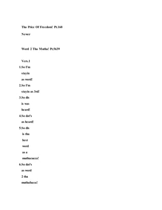 Tha Price Of Freedom! Pt.160
Newer
Word 2 Tha Mutha! Pt.5639
Vers.1
1.So I'm
stayin
as word!
2.So I'm
stayin as 3rd!
3.So dis
is was
heard!
4.So dat's
as heard!
5.So dis
is tha
best
word
as a
muthacucca!
6.So dat's
as word
2 tha
muthafucca!
 