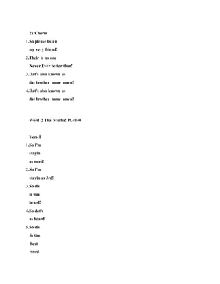 2x:Chorus
1.So please listen
my very friend!
2.Their is no one
Never,Ever better than!
3.Dat’s also known as
dat brother name amen!
4.Dat’s also known as
dat brother name amen!
Word 2 Tha Mutha! Pt.4840
Vers.1
1.So I'm
stayin
as word!
2.So I'm
stayin as 3rd!
3.So dis
is was
heard!
4.So dat's
as heard!
5.So dis
is tha
best
word
 