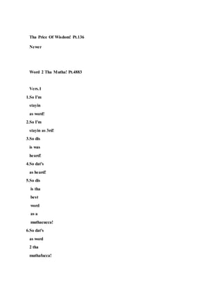 Tha Price Of Wisdom! Pt.136
Newer
Word 2 Tha Mutha! Pt.4883
Vers.1
1.So I'm
stayin
as word!
2.So I'm
stayin as 3rd!
3.So dis
is was
heard!
4.So dat's
as heard!
5.So dis
is tha
best
word
as a
muthacucca!
6.So dat's
as word
2 tha
muthafucca!
 