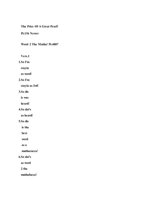 Tha Price Of A Great Pearl!
Pt.136 Newer
Word 2 Tha Mutha! Pt.4887
Vers.1
1.So I'm
stayin
as word!
2.So I'm
stayin as 3rd!
3.So dis
is was
heard!
4.So dat's
as heard!
5.So dis
is tha
best
word
as a
muthacucca!
6.So dat's
as word
2 tha
muthafucca!
 