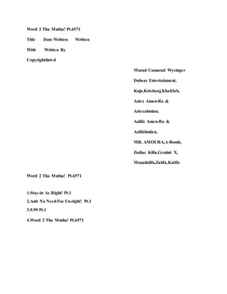 Word 2 Tha Mutha! Pt.6571
Title Date Written Written
With Written By
Copyrightdated
Murad Camarad Wysinger
Dubsac Entertainment,
Kujo,Kristianj,Khalifah,
Aztex Amen-Ra &
Aztexahmian,
Aalifa Amen-Ra &
Aalifahmian,
MR. AMOURA,A-Bomb,
Zodiac Killa,Gemini X,
Muzadalifa,Zalifa,Kalifa
Word 2 Tha Mutha! Pt.6571
1.Stay-in As Right! Pt.1
2.Anit No NeedFoe Un-right! Pt.1
3.9.99 Pt.1
4.Word 2 Tha Mutha! Pt.6571
 