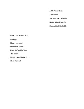 Aalifa Amen-Ra &
Aalifahmian,
MR.AMOURA,A-Bomb,
Zodiac Killa,Gemini X,
Muzadalifa,Zalifa,Kalifa
Word 2 Tha Mutha! Pt.13
1.3-ology!
2.Leave Me Alone!
3.Centurion Soldia!
4.Anit No NeedTo Tryin
Dis-credit!
5.Word 2 Tha Mutha! Pt.13
6.O.G Menace!
 