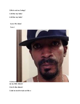 2.Dis is real ass 3-ology!
3.All tha way baby!
4.All tha way baby!
Leave Me Alone!
Vers.1
1.Listen to
me my little chizz-ic!
2.So it's like thizz-is!
3.Anit no need to tryin act like a
 