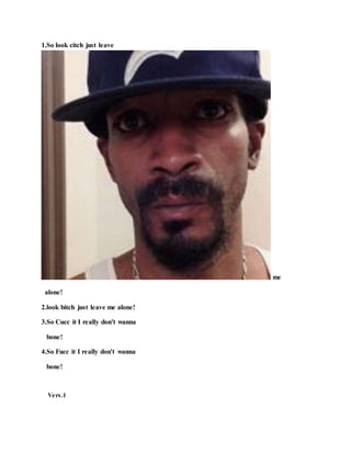 1.So look citch just leave
me
alone!
2.look bitch just leave me alone!
3.So Cucc it I really don't wanna
bone!
4.So Fucc it I really don't wanna
bone!
Vers.1
 