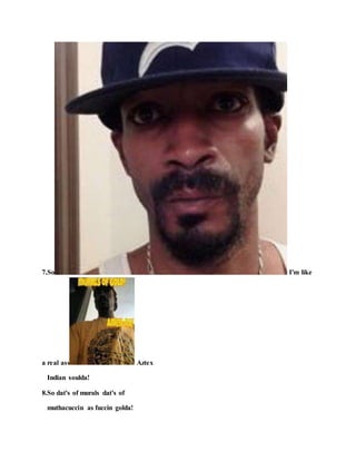7.So I'm like
a real ass Aztex
Indian soulda!
8.So dat's of murals dat's of
muthacuccin as fuccin golda!
 