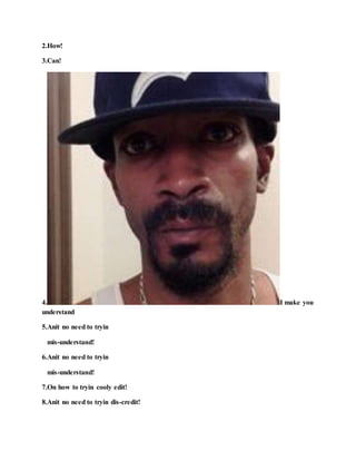 2.How!
3.Can!
4. I make you
understand
5.Anit no need to tryin
mis-understand!
6.Anit no need to tryin
mis-understand!
7.On how to tryin cooly edit!
8.Anit no need to tryin dis-credit!
 