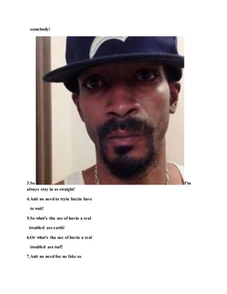somebody!
3.So I'm
always stay in as straight!
4.Anit no need to tryin fuccin have
to wait!
5.So what's tha use of havin a real
troubled ass earth!
6.Or what's tha use of havin a real
troubled ass turf!
7.Anit no need foe no fake as
 