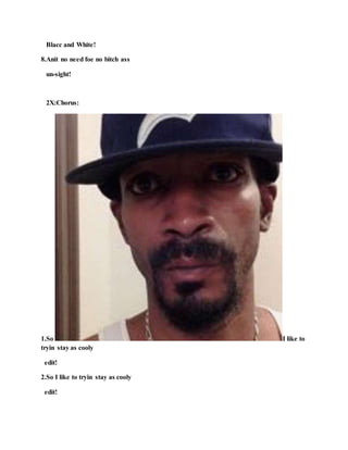 Blacc and White!
8.Anit no need foe no bitch ass
un-sight!
2X:Chorus:
1.So I like to
tryin stay as cooly
edit!
2.So I like to tryin stay as cooly
edit!
 