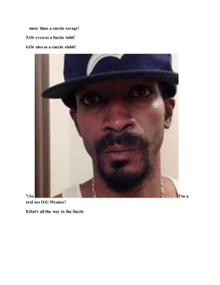 more than a cuccin savage!
5.Or evenas a fuccin tabit!
6.Or also as a cuccin slabit!
7.So I'm a
real ass O.G Menace!
8.Dat's all tha way to tha fuccin
 