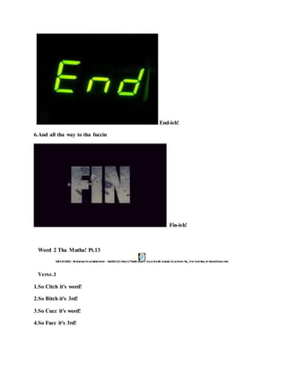 End-ish!
6.And all tha way to tha fuccin
Fin-ish!
Word 2 Tha Mutha! Pt.13
Verse.1
1.So Citch it's word!
2.So Bitch it's 3rd!
3.So Cucc it's word!
4.So Fucc it's 3rd!
 