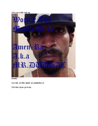 3.So you really anit my
brotha!
4.so why act like dumb ass muthafucc-a!
5.So fucc tryna go to my
 