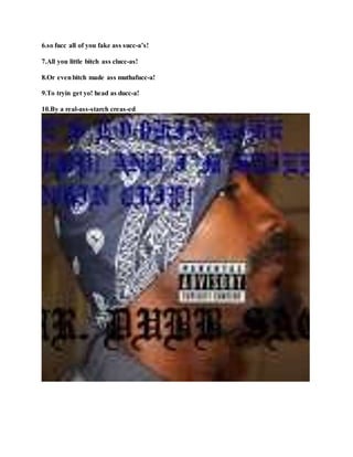 6.so fucc all of you fake ass succ-a’s!
7.All you little bitch ass clucc-as!
8.Or evenbitch made ass muthafucc-a!
9.To tryin get yo! head as ducc-a!
10.By a real-ass-starch creas-ed
 