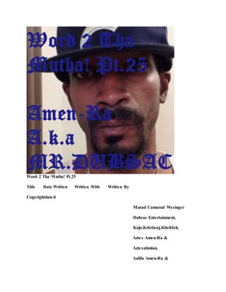 Word 2 Tha Mutha! Pt.25
Title Date Written Written With Written By
Copyrightdated
Murad Camarad Wysinger
Dubsac Entertainment,
Kujo,Kristianj,Khalifah,
Aztex Amen-Ra &
Aztexahmian,
Aalifa Amen-Ra &
 