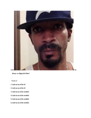 4.So I’m
always as dipped in blue!
Verse 2
1.Anit no need foe it!
2.Anit no need foe it!
3.Anit no need foe nothin!
4.Anit no need foe nothin!
5.Anit no need foe nothin!
6.Anit no need foe nothin!
 