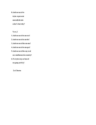 8.Anit no need to
tryin represent
unconfederate
color's but why?
Vers.2
1.Anit no need to un-see!
2.Anit no need to un-be!
3.Anit no need foe un-me!
4.Anit no need to un-gee!
5.Anit no need foe my real
ass muthacuccin country!
6.To tryin stay as based
on gang activiy!
2x:Chorus
 