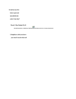 8.Anit no need to
tryin represent
unconfederate
color's but why?
Word 2 Tha Mutha! Pt.25
1.Stupid ass citch you knew
you wasn't cuccin wizz-ord
 