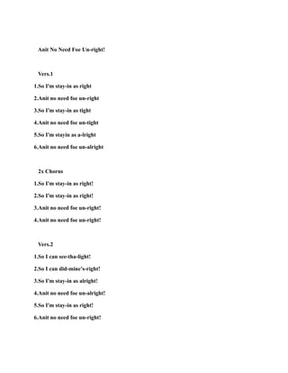Anit No Need Foe Un-right!
Vers.1
1.So I'm stay-in as right
2.Anit no need foe un-right
3.So I'm stay-in as tight
4.Anit no need foe un-tight
5.So I'm stayin as a-lright
6.Anit no need foe un-alright
2x Chorus
1.So I'm stay-in as right!
2.So I'm stay-in as right!
3.Anit no need foe un-right!
4.Anit no need foe un-right!
Vers.2
1.So I can see-tha-light!
2.So I can did-mine’s-right!
3.So I'm stay-in as alright!
4.Anit no need foe un-alright!
5.So I'm stay-in as right!
6.Anit no need foe un-right!
 