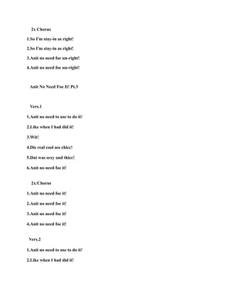 2x Chorus
1.So I'm stay-in as right!
2.So I'm stay-in as right!
3.Anit no need foe un-right!
4.Anit no need foe un-right!
Anit No Need Foe It! Pt.3
Vers.1
1.Anit no need to use to do it!
2.Like when I had did it!
3.Wit!
4.Dis real cool ass chicc!
5.Dat was sexy and thicc!
6.Anit no need foe it!
2x:Chorus
1.Anit no need foe it!
2.Anit no need foe it!
3.Anit no need foe it!
4.Anit no need foe it!
Vers.2
1.Anit no need to use to do it!
2.Like when I had did it!
 