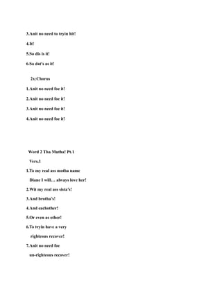 3.Anit no need to tryin hit!
4.It!
5.So dis is it!
6.So dat's as it!
2x:Chorus
1.Anit no need foe it!
2.Anit no need foe it!
3.Anit no need foe it!
4.Anit no need foe it!
Word 2 Tha Mutha! Pt.1
Vers.1
1.To my real ass motha name
Diane I will… always love her!
2.Wit my real ass sista’s!
3.And brotha’s!
4.And eachother!
5.Or even as other!
6.To tryin have a very
righteous recover!
7.Anit no need foe
un-righteous recover!
 