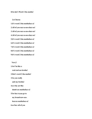 8.So dat's Word 2 tha mutha!
2x:Chorus
1.It’s word 2 tha muthafucc-a!
2.All of you succ-a-ass-clucc-as!
3.All of you succ-a-ass-clucc-as!
4.All of you succ-a-ass-clucc-as!
5.It’s word 2 tha muthafucc-a!
6.It’s word 2 tha muthafucc-a!
7.It’s word 2 tha muthafucc-a!
8.It’s word 2 tha muthafucc-a!
9.It’s word 2 tha muthafucc-a!
Vers.2
1.So I’m like a
real cool ass brotha!
2.Dat’s word 2 tha mutha!
3.So you really
anit my brotha!
4.so why act like
dumb ass muthafucc-a!
5.So fucc tryna go to
my brand-new-ass-
heaven muthafucc-a!
6.so fucc all of you
 
