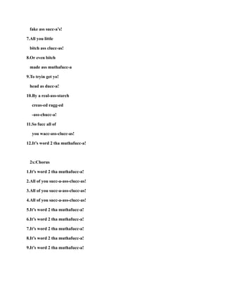 fake ass succ-a’s!
7.All you little
bitch ass clucc-as!
8.Or even bitch
made ass muthafucc-a
9.To tryin get yo!
head as ducc-a!
10.By a real-ass-starch
creas-ed ragg-ed
-ass-chucc-a!
11.So fucc all of
you wacc-ass-clucc-as!
12.It’s word 2 tha muthafucc-a!
2x:Chorus
1.It’s word 2 tha muthafucc-a!
2.All of you succ-a-ass-clucc-as!
3.All of you succ-a-ass-clucc-as!
4.All of you succ-a-ass-clucc-as!
5.It’s word 2 tha muthafucc-a!
6.It’s word 2 tha muthafucc-a!
7.It’s word 2 tha muthafucc-a!
8.It’s word 2 tha muthafucc-a!
9.It’s word 2 tha muthafucc-a!
 