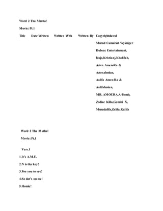 Word 2 Tha Mutha!
Movie: Pt.1
Title Date Written Written With Written By Copyrightdated
Murad Camarad Wysinger
Dubsac Entertainment,
Kujo,Kristianj,Khalifah,
Aztex Amen-Ra &
Aztexahmian,
Aalifa Amen-Ra &
Aalifahmian,
MR. AMOURA,A-Bomb,
Zodiac Killa,Gemini X,
Muzadalifa,Zalifa,Kalifa
Word 2 Tha Mutha!
Movie: Pt.1
Vers.1
1.It’s A.M.E.
2.N is tha key!
3.Foe you to see!
4.So dat’s on me!
5.Homie!
 