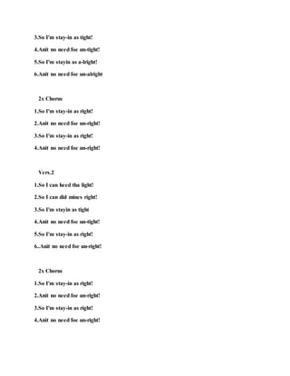 3.So I'm stay-in as tight!
4.Anit no need foe un-tight!
5.So I'm stayin as a-lright!
6.Anit no need foe un-alright
2x Chorus
1.So I'm stay-in as right!
2.Anit no need foe un-right!
3.So I'm stay-in as right!
4.Anit no need foe un-right!
Vers.2
1.So I can heed tha light!
2.So I can did mines right!
3.So I'm stayin as tight
4.Anit no need foe un-tight!
5.So I'm stay-in as right!
6..Anit no need foe un-right!
2x Chorus
1.So I'm stay-in as right!
2.Anit no need foe un-right!
3.So I'm stay-in as right!
4.Anit no need foe un-right!
 