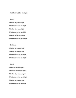 Anit No NeedFoe Un-right!
Vers.1
1.So I'm stay-in as right
2.Anit no need foe un-right
3.So I'm stay-in as tight
4.Anit no need foe un-tight
5.So I'm stayin as a-lright
6.Anit no need foe un-alright
2x Chorus
1.So I'm stay-in as right!
2.So I'm stay-in as right!
3.Anit no need foe un-right!
4.Anit no need foe un-right!
Vers.2
1.So I can see-tha-light!
2.So I can did-mine’s-right!
3.So I'm stay-in as alright!
4.Anit no need foe un-alright!
5.So I'm stay-in as right!
6.Anit no need foe un-right!
 