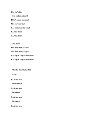 1.So she’s like
two real-ass-dime’s!
2.Dat’s on-me or mine!
3.So she’s-as-fine!
4.As muthafucc-in wine!
5.All-tha-time!
6.All-tha-time!
2x:Chorus
1.So dis is how-ya!-live!
2.So dis is how-ya!-give!
3.To try-in stay-as-attractive!
4.To try-in stay-as-attractive!
Word 2 Tha Mutha!Pt.6
Vers.1
1.Anit no need
foe a stucc-a!
2.Anit no need
foe mucc-a!
3.Anit no need
foe tucc-a!
4.Anit no need
 