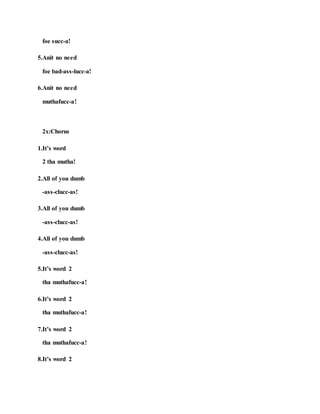 foe succ-a!
5.Anit no need
foe bad-ass-lucc-a!
6.Anit no need
muthafucc-a!
2x:Chorus
1.It’s word
2 tha mutha!
2.All of you dumb
-ass-clucc-as!
3.All of you dumb
-ass-clucc-as!
4.All of you dumb
-ass-clucc-as!
5.It’s word 2
tha muthafucc-a!
6.It’s word 2
tha muthafucc-a!
7.It’s word 2
tha muthafucc-a!
8.It’s word 2
 