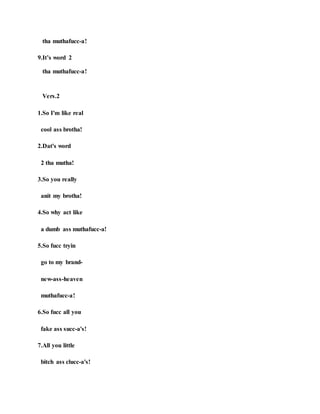 tha muthafucc-a!
9.It’s word 2
tha muthafucc-a!
Vers.2
1.So I'm like real
cool ass brotha!
2.Dat's word
2 tha mutha!
3.So you really
anit my brotha!
4.So why act like
a dumb ass muthafucc-a!
5.So fucc tryin
go to my brand-
new-ass-heaven
muthafucc-a!
6.So fucc all you
fake ass succ-a's!
7.All you little
bitch ass clucc-a's!
 